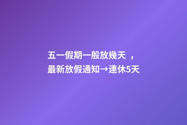 五一假期一般放幾天，最新放假通知→連休5天-第1張-觀點-玄機派